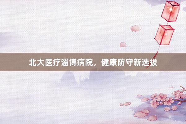 北大医疗淄博病院，健康防守新选拔