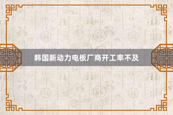 韩国新动力电板厂商开工率不及